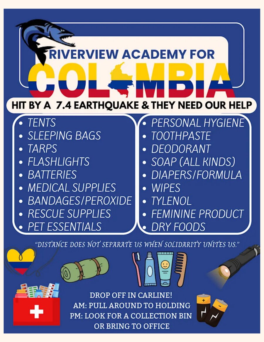 Riverview Academy for Colombia flyer: Colombia was hit by a 7.4 earthquake and needs our help. Requested donations include tents, sleeping bags, tarps, flashlights, batteries, medical supplies, bandages/peroxide, rescue supplies, pet essentials, personal hygiene items, toothpaste, deodorant, soap, diapers/formula, wipes, Tylenol, feminine products, and dry foods. Drop off in carline: AM, pull around to holding; PM, look for a collection bin or bring to the office.